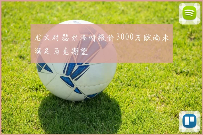 尤文对瑟尔洛特报价3000万欧尚未满足马竞期望