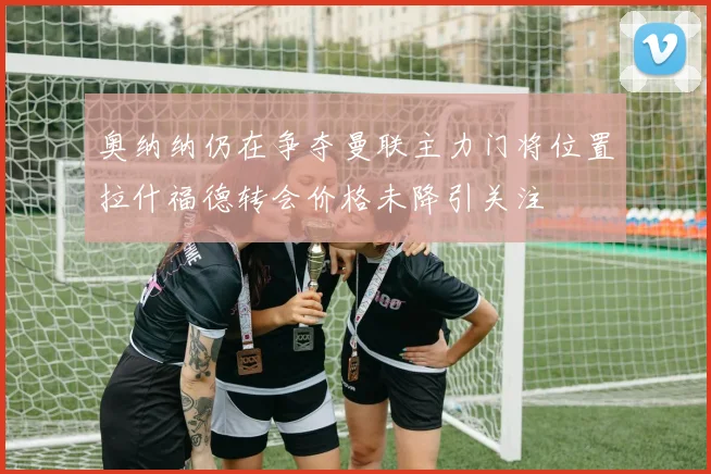 奥纳纳仍在争夺曼联主力门将位置拉什福德转会价格未降引关注