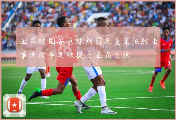 玉昆对国安点球判罚及克莱伯肘击事件向中足联提出正式上诉