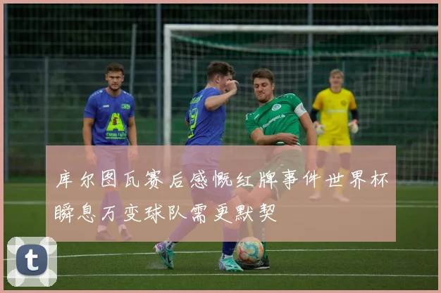 库尔图瓦赛后感慨红牌事件世界杯瞬息万变球队需更默契
