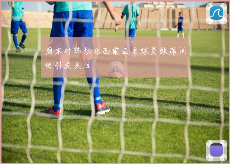 周末对阵切尔西前五名球员缺席训练引发关注