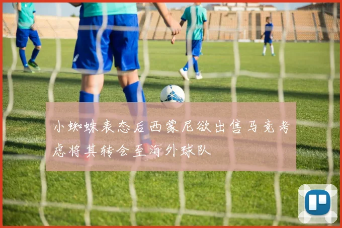 小蜘蛛表态后西蒙尼欲出售马竞考虑将其转会至海外球队