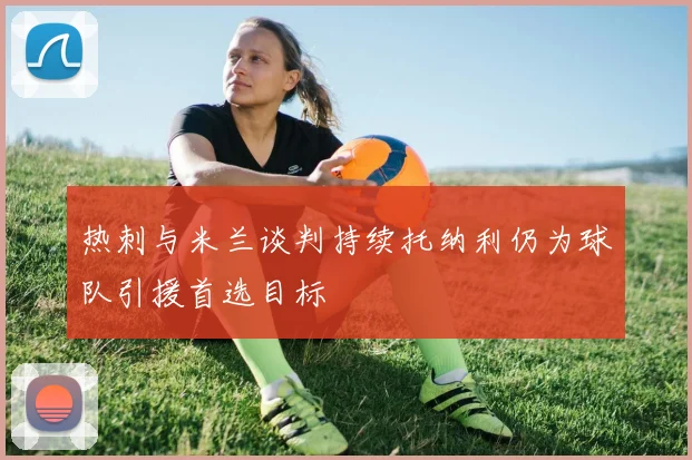 热刺与米兰谈判持续托纳利仍为球队引援首选目标